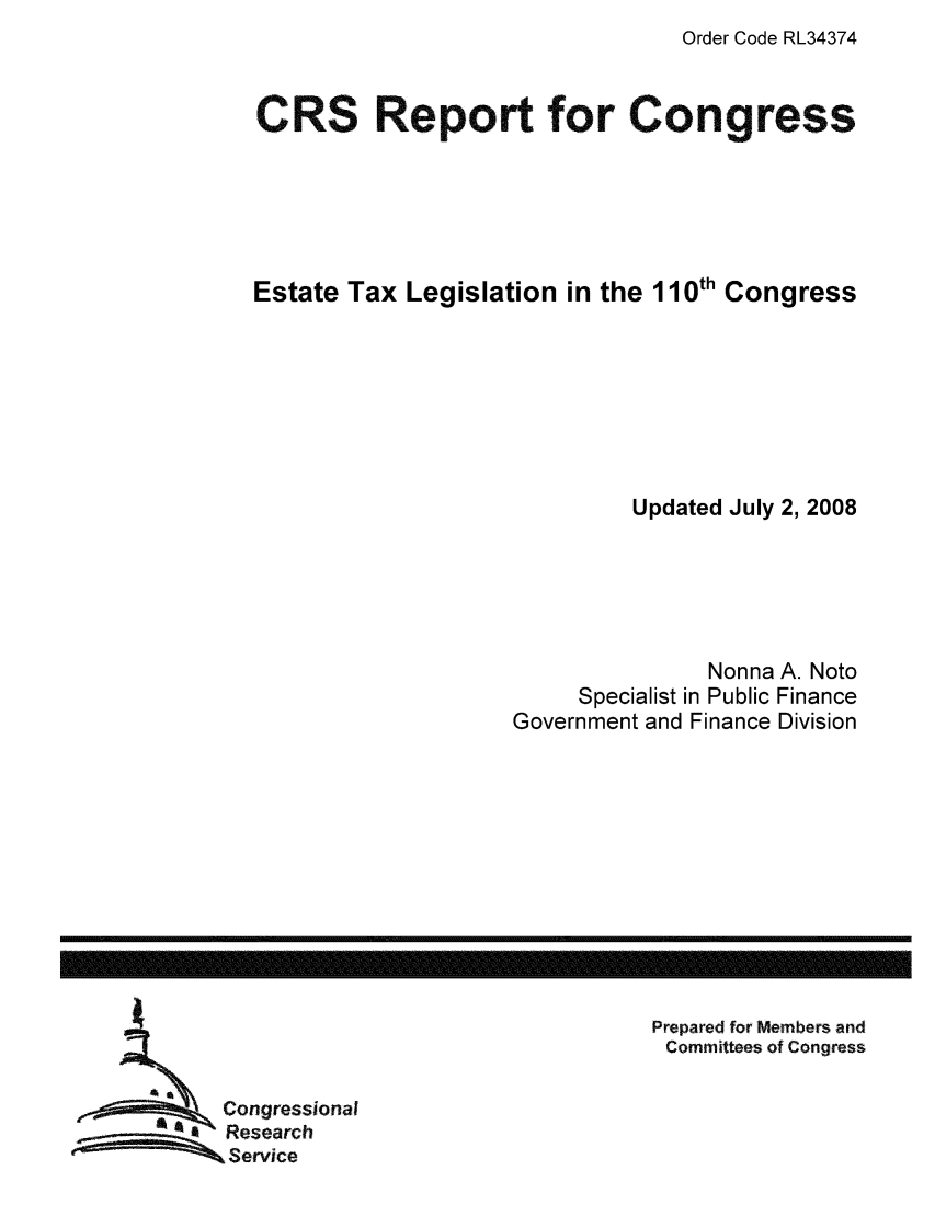 handle is hein.tera/crstax0145 and id is 1 raw text is: Order Code RL34374

CRS Report for Congress
Estate Tax Legislation in the 110th Congress
Updated July 2, 2008
Nonna A. Noto
Specialist in Public Finance
Government and Finance Division

Prepared for Members and
Committees of Congress

Congressional
Research
Service

------------------------------------------------------------------------------------------------------------------



