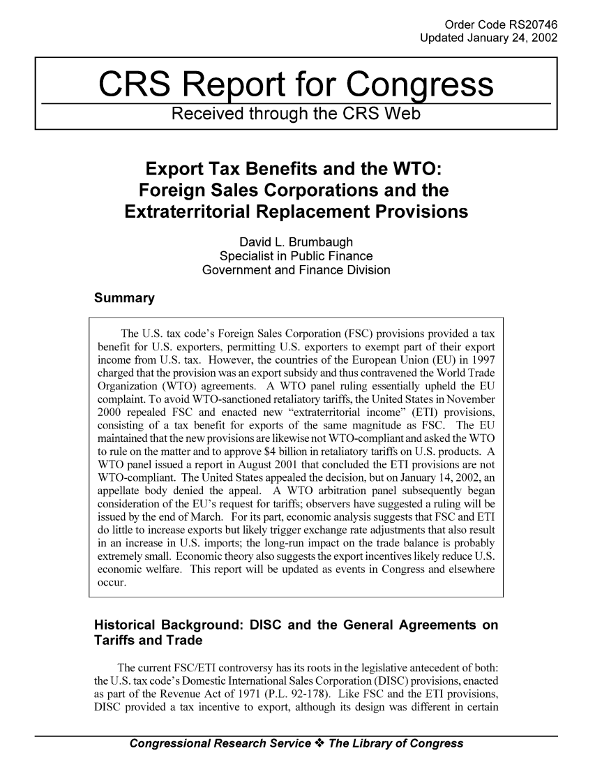 handle is hein.tera/crstax0183 and id is 1 raw text is: Order Code RS20746
Updated January 24, 2002

Export Tax Benefits and the WTO:
Foreign Sales Corporations and the
Extraterritorial Replacement Provisions
David L. Brumbaugh
Specialist in Public Finance
Government and Finance Division

Summary

The U.S. tax code's Foreign Sales Corporation (FSC) provisions provided a tax
benefit for U.S. exporters, permitting U.S. exporters to exempt part of their export
income from U.S. tax. However, the countries of the European Union (EU) in 1997
charged that the provision was an export subsidy and thus contravened the World Trade
Organization (WTO) agreements. A WTO panel ruling essentially upheld the EU
complaint. To avoid WTO-sanctioned retaliatory tariffs, the United States in November
2000 repealed FSC and enacted new extraterritorial income (ETI) provisions,
consisting of a tax benefit for exports of the same magnitude as FSC. The EU
maintained that the new provisions are likewise not WTO-compliant and asked the WTO
to rule on the matter and to approve $4 billion in retaliatory tariffs on U.S. products. A
WTO panel issued a report in August 2001 that concluded the ETI provisions are not
WTO-compliant. The United States appealed the decision, but on January 14, 2002, an
appellate body denied the appeal. A WTO arbitration panel subsequently began
consideration of the EU's request for tariffs; observers have suggested a ruling will be
issued by the end of March. For its part, economic analysis suggests that FSC and ETI
do little to increase exports but likely trigger exchange rate adjustments that also result
in an increase in U.S. imports; the long-run impact on the trade balance is probably
extremely small. Economic theory also suggests the export incentives likely reduce U.S.
economic welfare. This report will be updated as events in Congress and elsewhere
occur.
Historical Background: DISC and the General Agreements on
Tariffs and Trade
The current FSC/ETI controversy has its roots in the legislative antecedent of both:
the U.S. tax code's Domestic International Sales Corporation (DISC) provisions, enacted
as part of the Revenue Act of 1971 (P.L. 92-178). Like FSC and the ETI provisions,
DISC provided a tax incentive to export, although its design was different in certain
Congressional Research Service °0° The Library of Congress

CRS Report for Congress
Received through the CRS Web


