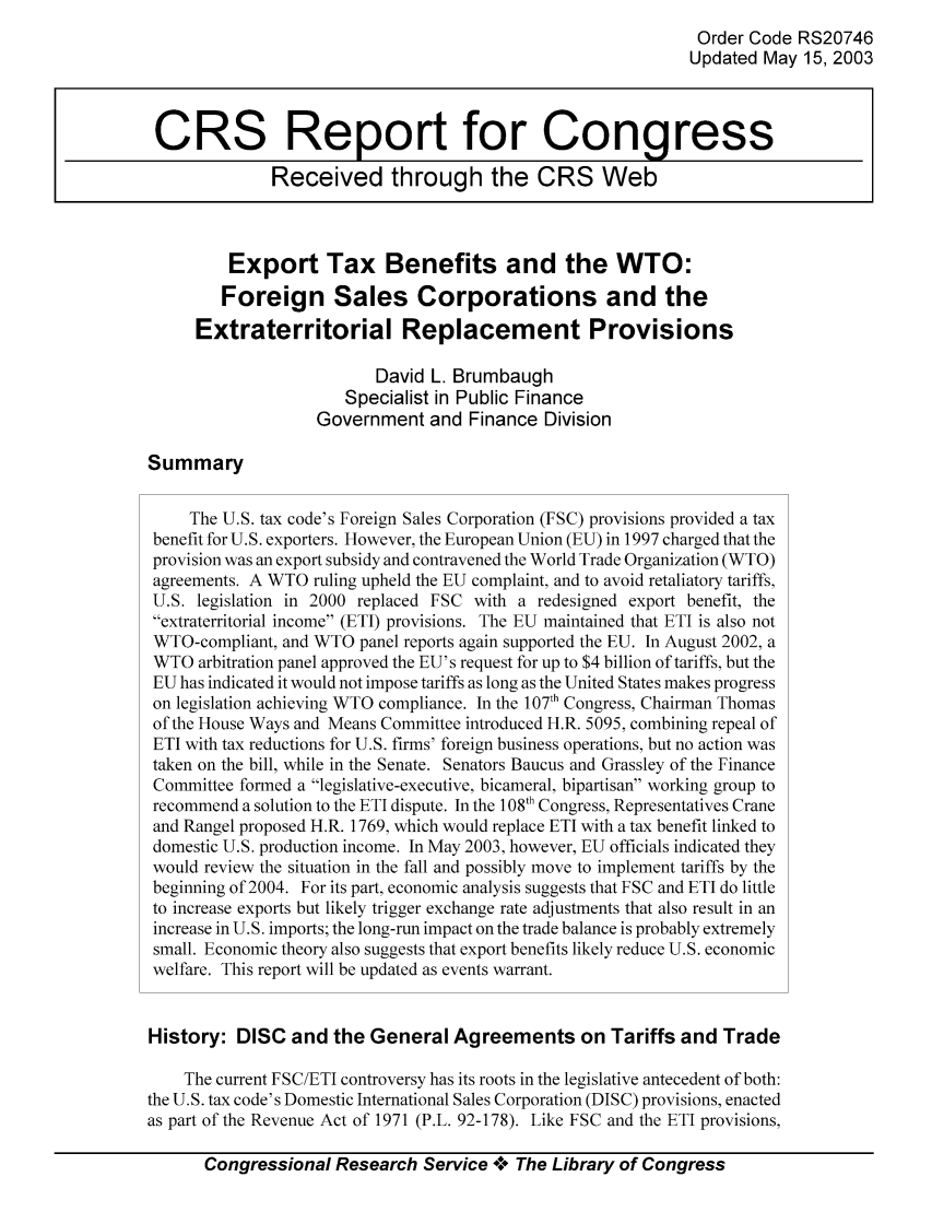 handle is hein.tera/crstax0187 and id is 1 raw text is: Order Code RS20746
Updated May 15, 2003
CRS Report for Congress
Received through the CRS Web
Export Tax Benefits and the WTO:
Foreign Sales Corporations and the
Extraterritorial Replacement Provisions
David L. Brumbaugh
Specialist in Public Finance
Government and Finance Division
Summary
The U.S. tax code's Foreign Sales Corporation (FSC) provisions provided a tax
benefit for U.S. exporters. However, the European Union (EU) in 1997 charged that the
provision was an export subsidy and contravened the World Trade Organization (WTO)
agreements. A WTO ruling upheld the EU complaint, and to avoid retaliatory tariffs,
U.S. legislation in 2000 replaced FSC with a redesigned export benefit, the
extraterritorial income (ETI) provisions. The EU maintained that ETI is also not
WTO-compliant, and WTO panel reports again supported the EU. In August 2002, a
WTO arbitration panel approved the EU's request for up to $4 billion of tariffs, but the
EU has indicated it would not impose tariffs as long as the United States makes progress
on legislation achieving WTO compliance. In the 107th Congress, Chairman Thomas
of the House Ways and Means Committee introduced H.R. 5095, combining repeal of
ETI with tax reductions for U.S. firms' foreign business operations, but no action was
taken on the bill, while in the Senate. Senators Baucus and Grassley of the Finance
Committee formed a legislative-executive, bicameral, bipartisan working group to
recommend a solution to the ETI dispute. In the 108th Congress, Representatives Crane
and Rangel proposed H.R. 1769, which would replace ETI with a tax benefit linked to
domestic U.S. production income. In May 2003, however, EU officials indicated they
would review the situation in the fall and possibly move to implement tariffs by the
beginning of 2004. For its part, economic analysis suggests that FSC and ETI do little
to increase exports but likely trigger exchange rate adjustments that also result in an
increase in U.S. imports; the long-run impact on the trade balance is probably extremely
small. Economic theory also suggests that export benefits likely reduce U.S. economic
welfare. This report will be updated as events warrant.
History: DISC and the General Agreements on Tariffs and Trade
The current FSC/ETI controversy has its roots in the legislative antecedent of both:
the U.S. tax code's Domestic International Sales Corporation (DISC) provisions, enacted
as part of the Revenue Act of 1971 (P.L. 92-178). Like FSC and the ETI provisions,
Congressional Research Service ** The Library of Congress


