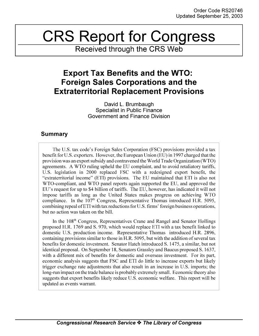 handle is hein.tera/crstax0188 and id is 1 raw text is: Order Code RS20746
Updated September 25, 2003
CRS Report for Congress
Received through the CRS Web
Export Tax Benefits and the WTO:
Foreign Sales Corporations and the
Extraterritorial Replacement Provisions
David L. Brumbaugh
Specialist in Public Finance
Government and Finance Division
Summary
The U.S. tax code's Foreign Sales Corporation (FSC) provisions provided a tax
benefit for U.S. exporters. However, the European Union (EU) in 1997 charged that the
provision was an export subsidy and contravened the World Trade Organization (WTO)
agreements. A WTO ruling upheld the EU complaint, and to avoid retaliatory tariffs,
U.S. legislation in 2000 replaced FSC with a redesigned export benefit, the
extraterritorial income (ETI) provisions. The EU maintained that ETI is also not
WTO-compliant, and WTO panel reports again supported the EU, and approved the
EU's request for up to $4 billion of tariffs. The EU, however, has indicated it will not
impose tariffs as long as the United States makes progress on achieving WTO
compliance. In the 107th Congress, Representative Thomas introduced H.R. 5095,
combining repeal of ETI with tax reductions for U.S. firms' foreign business operations,
but no action was taken on the bill.
In the 108th Congress, Representatives Crane and Rangel and Senator Hollings
proposed H.R. 1769 and S. 970, which would replace ETI with a tax benefit linked to
domestic U.S. production income. Representative Thomas introduced H.R. 2896,
containing provisions similar to those in H.R. 5095, but with the addition of several tax
benefits for domestic investment. Senator Hatch introduced S. 1475, a similar, but not
identical proposal. On September 18, Senators Grassley and Baucus proposed S. 1637,
with a different mix of benefits for domestic and overseas investment. For its part,
economic analysis suggests that FSC and ETI do little to increase exports but likely
trigger exchange rate adjustments that also result in an increase in U.S. imports; the
long-run impact on the trade balance is probably extremely small. Economic theory also
suggests that export benefits likely reduce U.S. economic welfare. This report will be
updated as events warrant.

Congressional Research Service A+ The Library of Congress


