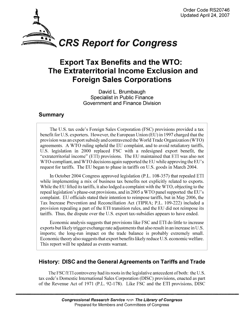 handle is hein.tera/crstax0189 and id is 1 raw text is: Order Code RS20746
Updated April 24, 2007
ACRS Report for Congress
Export Tax Benefits and the WTO:
The Extraterritorial Income Exclusion and
Foreign Sales Corporations
David L. Brumbaugh
Specialist in Public Finance
Government and Finance Division
Summary
The U.S. tax code's Foreign Sales Corporation (FSC) provisions provided a tax
benefit for U.S. exporters. However, the European Union (EU) in 1997 charged that the
provision was an export subsidy and contravened the World Trade Organization (WTO)
agreements. A WTO ruling upheld the EU complaint, and to avoid retaliatory tariffs,
U.S. legislation in 2000 replaced FSC with a redesigned export benefit, the
extraterritorial income (ETI) provisions. The EU maintained that ETI was also not
WTO-compliant, and WTO decisions again supported the EU while approving the EU's
request for tariffs. The EU began to phase in tariffs on U.S. goods in March 2004.
In October 2004 Congress approved legislation (P.L. 108-357) that repealed ETI
while implementing a mix of business tax benefits not explicitly related to exports.
While the EU lifted its tariffs, it also lodged a complaint with the WTO, objecting to the
repeal legislation's phase-out provisions, and in 2005 a WTO panel supported the EU's
complaint. EU officials stated their intention to reimpose tariffs, but in May 2006, the
Tax Increase Prevention and Reconciliation Act (TIPRA; P.L. 109-222) included a
provision repealing a part of the ETI transition rules, and the EU did not reimpose its
tariffs. Thus, the dispute over the U.S. export tax-subsidies appears to have ended.
Economic analysis suggests that provisions like FSC and ETI do little to increase
exports but likely trigger exchange rate adjustments that also result in an increase in U.S.
imports; the long-run impact on the trade balance is probably extremely small.
Economic theory also suggests that export benefits likely reduce U.S. economic welfare.
This report will be updated as events warrant.
History: DISC and the General Agreements on Tariffs and Trade
The FSC/ETI controversy had its roots in the legislative antecedent of both: the U.S.
tax code's Domestic International Sales Corporation (DISC) provisions, enacted as part
of the Revenue Act of 1971 (P.L. 92-178). Like FSC and the ETI provisions, DISC
Congressional Research Service -f-! The Library of Congress
Prepared for Members and Commitees of Congress


