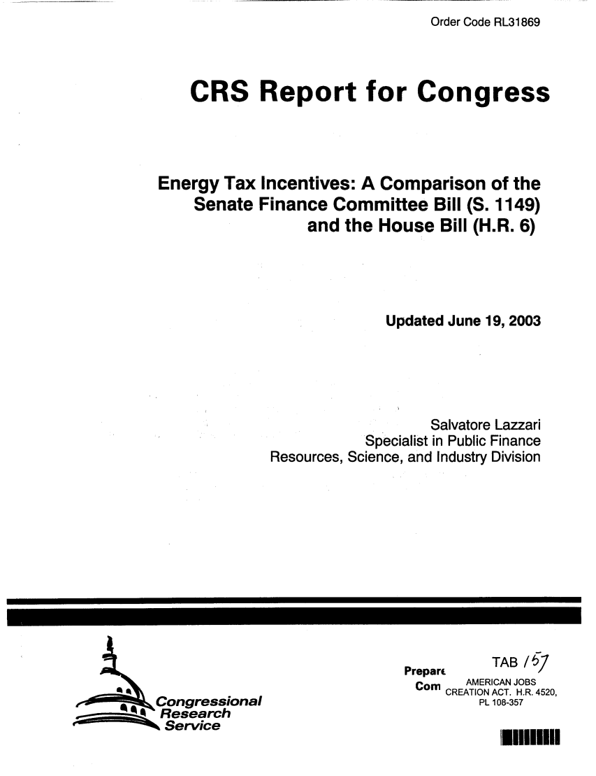 handle is hein.tera/crstax0215 and id is 1 raw text is: Order Code RL31869

CRS Report for Congress
Energy Tax Incentives: A Comparison of the
Senate Finance Committee Bill (S. 1149)
and the House Bill (H.R. 6)
Updated June 19, 2003
Salvatore Lazzari
Specialist in Public Finance
Resources, Science, and Industry Division

Prepar         TAB/
Corn     AMERICAN JOBS
CREATION ACT. H.R. 4520,
PL 108-357

Congressional
Research
N Service

lHlUUU


