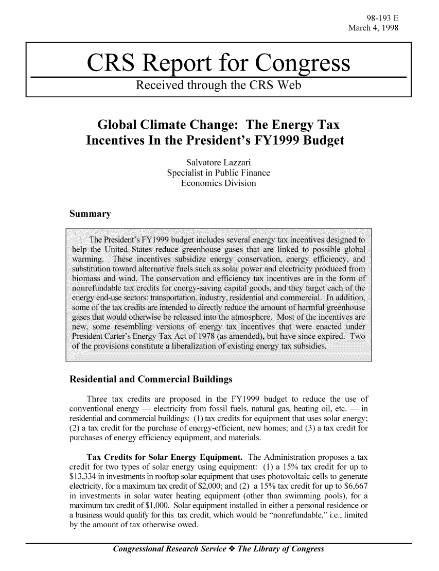 handle is hein.tera/crstax0236 and id is 1 raw text is: 98-193 E
March 4, 1998

Global Climate Change: The Energy Tax
Incentives In the President's FY1999 Budget
Salvatore Lazzari
Specialist in Public Finance
Economics Division

Summary

The Presidet's FYI 999 budget icludes several eery tax icetives designed to
help the United States reuce greednhouse 1ses tht ae linked to possible global
w\arinig. These inicentives sub[sidlize eniergyT coniservationi, enlergy efficienlcy, aridc
sustittional tonrdy atelttiie fues sch as solar poner atnd ee atricitn producedl f-
biomniass and wind. The coniservation   ad efficiency tax iceneties are il the fonr of
lol arefnable tax credits for energy-sa fig caital goods, and they target eic of the
energy e sectorns: traisportatmion industry, residential and commercial. In addition,
some of the tax credits are intended to directiy reduce the AmouInit of rmpful greentose
ga~ses that w\oldI othlerwNise b-e released inito the atmiosphlere. Mlost of the inicenitiver
lewt soe yesemflng versios Of energy  ta x equincentives that wee ena ctedf uider
Presidetit carter's iergy Tax Act of 1978 (ans aended), but ave sitce expired. Tw
of the provisions colstitte a lberalization   of existig eerg tha  su g p )bsidies.
Residential and Commercial Buildings
Three tax credits are proposed in the FY 1999 budget to reduce the use of
conventional energy -electricity from fossil fuels, natural gas, heating oil, etc. -in
residential and commercial buildings: (1) tax credits for equipment that uses solar energy;
(2) a tax credit for the purchase of energy-efficient, new homes; and (3) a tax credit for
purchases of energy efficiency equipment, and materials.
Tax Credits for Solar Energy Equipment. The Administration proposes a tax
credit for two types of solar energy using equipment: (1) a 1500 tax credit for up to
$13,334 in investments in rooftop solar equipment that uses photovoltaic cells to generate
electricity, for a maximum tax credit of $2,000; and (2) a 15%o tax credit for up to $6,667
in investments in solar water heating equipment (other than swimming pools), for a
maximum tax credit of $ 1,000. Solar equipment installed in either a personal residence or
a business would qualifiy for this tax credit, which would be nonrefundable, i.e., limited
by the amount of tax otherwise owed.

Congressional Research Service -+° The Library of Congress

CRS Report for Congress
Received through the CRS Web



