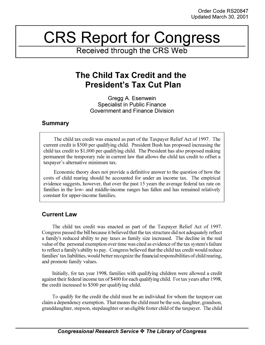handle is hein.tera/crstax0399 and id is 1 raw text is: Order Code RS20847
Updated March 30, 2001

The Child Tax Credit and the
President's Tax Cut Plan
Gregg A. Esenwein
Specialist in Public Finance
Government and Finance Division

Summary

The child tax credit was enacted as part of the Taxpayer Relief Act of 1997. The
current credit is $500 per qualifying child. President Bush has proposed increasing the
child tax credit to $1,000 per qualifying child. The President has also proposed making
permanent the temporary rule in current law that allows the child tax credit to offset a
taxpayer's alternative minimum tax.
Economic theory does not provide a definitive answer to the question of how the
costs of child rearing should be accounted for under an income tax. The empirical
evidence suggests, however, that over the past 15 years the average federal tax rate on
families in the low- and middle-income ranges has fallen and has remained relatively
constant for upper-income families.
Current Law
The child tax credit was enacted as part of the Taxpayer Relief Act of 1997.
Congress passed the bill because it believed that the tax structure did not adequately reflect
a family's reduced ability to pay taxes as family size increased. The decline in the real
value of the personal exemption over time was cited as evidence of the tax system's failure
to reflect a family's ability to pay. Congress believed that the child tax credit would reduce
families' tax liabilities, would better recognize the financial responsibilities of child rearing,
and promote family values.
Initially, for tax year 1998, families with qualifying children were allowed a credit
against their federal income tax of $400 for each qualifying child. For tax years after 1998,
the credit increased to $500 per qualifying child.
To qualify for the credit the child must be an individual for whom the taxpayer can
claim a dependency exemption. That means the child must be the son, daughter, grandson,
granddaughter, stepson, stepdaughter or an eligible foster child of the taxpayer. The child

Congressional Research Service °0° The Library of Congress

CRS Report for Congress
Received through the CRS Web


