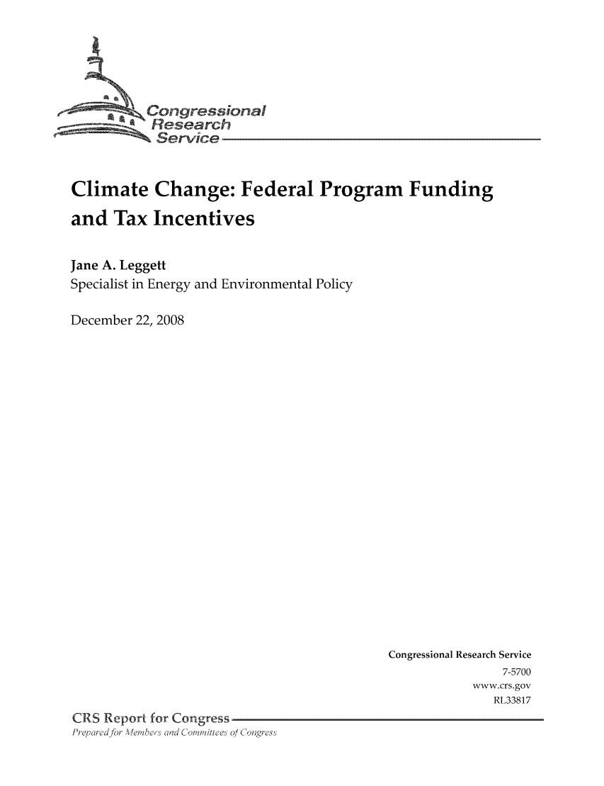 handle is hein.tera/crstax0531 and id is 1 raw text is: -      ' Oongressional
Research
Service
Climate Change: Federal Program Funding
and Tax Incentives
Jane A. Leggett
Specialist in Energy and Environmental Policy
December 22, 2008

Congressional Research Service
7-5700
www.crs.gov
RL33817
CRS Report for Congress
Prq ei ed for WeLeslad dC ,'a'i/he's 0/ C 'lng; ss


