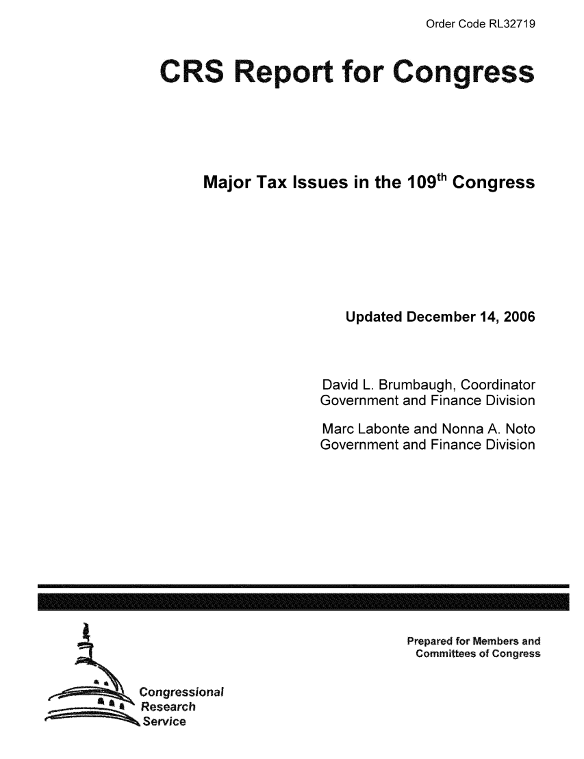 handle is hein.tera/crstax0547 and id is 1 raw text is: Order Code RL32719

CRS Report for Congress
Major Tax Issues in the 109th Congress
Updated December 14, 2006
David L. Brumbaugh, Coordinator
Government and Finance Division
Marc Labonte and Nonna A. Noto
Government and Finance Division

Prepared for Members and
Committees of Congress

Congressional
Research
Service

------------------------------------------------------------------------------------------------------------------


