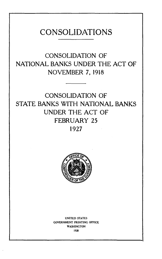 handle is hein.tera/csdtsn0001 and id is 1 raw text is: 



CONSOLIDATIONS


        CONSOLIDATION OF
NATIONAL BANKS UNDER THE
         NOVEMBER 7, 1918


ACT OF


        CONSOLIDATION OF
STATE BANKS WITH NATIONAL BANKS
        UNDER THE ACT OF
           FEBRUARY 25
               1927












               UNITED STATES
           GOVERNMENT PRINTING OFFICE
              WASHINGTON
                1928


