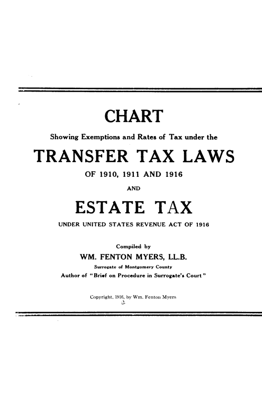 handle is hein.tera/csert0001 and id is 1 raw text is: 















               CHART

    Showing Exemptions and Rates of Tax under the


TRANSFER TAX LAWS

           OF 1910, 1911 AND 1916

                    AND


         ESTATE TAX

     UNDER UNITED STATES REVENUE ACT OF 1916


                  Compiled by
          WM. FENTON  MYERS, LL.B.
             Surrogate of Montgomery County
      Author of Brief on Procedure in Surrogate's Court


Copyright, 1916, by Wn. Fenton Myers



