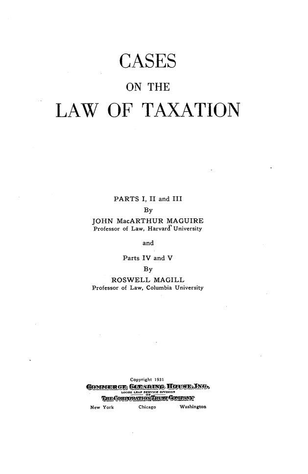 handle is hein.tera/csotlwot0001 and id is 1 raw text is: 







              CASES


                ON   THE



LAW OF TAXATION











             PARTS I, II and III
                    By
        JOHN  MacARTHUR  MAGUIRE
        Professor of Law, Harvard' University

                    and

               Parts IV and V
                    By
             ROSWELL  MAGILL
        Professor of Law, Columbia University












                 Copyright 1931



        New York   Chicago  Washington



