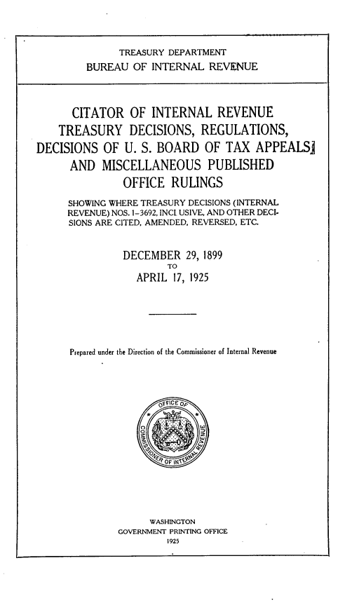handle is hein.tera/ctoitr0001 and id is 1 raw text is: TREASURY DEPARTMENT
BUREAU OF INTERNAL REVENUE
CITATOR OF INTERNAL REVENUE
TREASURY DECISIONS, REGULATIONS,
DECISIONS OF U. S. BOARD OF TAX APPEALSj
AND MISCELLANEOUS PUBLISHED
OFFICE RULINGS
SHOWING WHERE TREASURY DECISIONS (INTERNAL
REVENUE) NOS. 1-3692, INCI USIVE, AND OTHER DECI-
SIONS ARE CITED, AMENDED, REVERSED, ETC.
DECEMBER 29, 1899
TO
APRIL 17, 1925
Prepared under the Direction of the Commissioner of Internal Revenue
O F\CE OF
*        *
DyROF Wi-~
WASHINGTON
GOVERNMENT PRINTING OFFICE
1925


