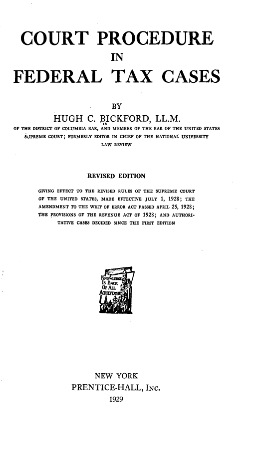 handle is hein.tera/ctprfltxcs0001 and id is 1 raw text is: 




  COURT PROCEDURE

                         IN


FEDERAL TAX CASES



                         BY

          HUGH C. BICKFORD, LL.M.
OF THE DISTRICT OF COLUMBIA BAR, AND MEMBER OF THE BAR OF THE UNITED STATES
   SLIPREME COURT; FORMERLY EDITOR IN CHIEF OF THE NATIONAL UNIVERSITY
                       LAW REVIEW




                   REVISED EDITION

      GIVING EFFECT TO THE REVISED RULES OF THE SUPREME COURT
      OF THE UNITED STATES, MADE EFFECTIVE JULY 1, 1928; THE
      AMENDMENT TO THE WRIT OF ERROR ACT PASSED APRIL 25, 1928;
      THE PROVISIONS OF THE REVENUE ACT OF 1928; AND AUTHORI-
           TATIVE CASES DECIDED SINCE THE FIRST EDITION


      NEW YORK
PRENTICE-HALL, INC.
          1929


