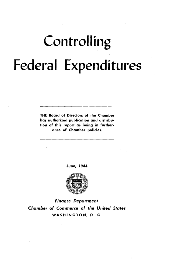 handle is hein.tera/ctrfed0001 and id is 1 raw text is: 








           Controlling




Federal Expenditures


THE Board of Directors of the Chamber
has authorized publication and distribu-
tion of this report as being in further-
    ance of Chamber policies.


              June, 1944







         Finance Department
Chamber of Commerce of the United States
        WASHINGTON,   D. C.


