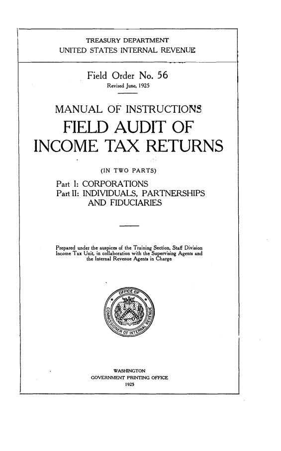 handle is hein.tera/ctrm0001 and id is 1 raw text is: 




             TREASURY DEPARTMENT
      UNITED  STATES  INTERNAL  REVENUE



             Field Order  No.  56
                  Revised June, 1925



     MANUAL OF INSTRUCTIONS


       FIELD AUDIT OF


INCOME TAX RETURNS


                 (IN TWO PARTS)

      Part I: CORPORATIONS
      Part II: INDIVIDUALS, PARTNERSHIPS
             AND   FIDUCIARIES






     Prepared under the auspices of the Training Section, Staff Division
     Income Tax Unit, in collaboration with the Supervising Agents and
             the Internal Revenue Agents in Charge




                     OfFICe OP











                     WASHINGTON
              GOVERNMENT PRINTING OFFICE
                       1925


