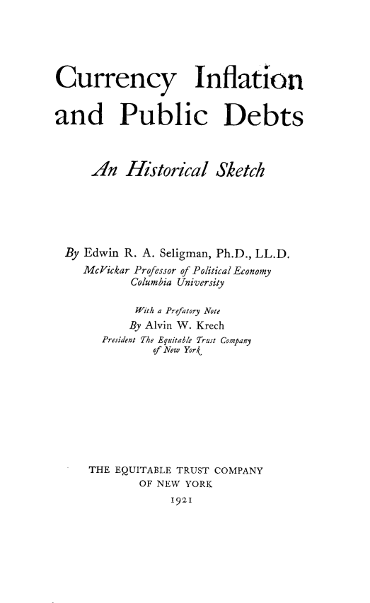 handle is hein.tera/cyinadpcdt0001 and id is 1 raw text is: 





Currency Inflation


and Public Debts



     An   Historical Sketch






 By Edwin R. A. Seligman, Ph.D., LL.D.
    McVickar Professor of Political Economy
           Columbia University

           With a Prefatory Note
           By Alvin W. Krech
       President The Equitable Trust Company
               of New Yor









     THE EQUITABLE TRUST COMPANY
             OF NEW YORK
                 1921


