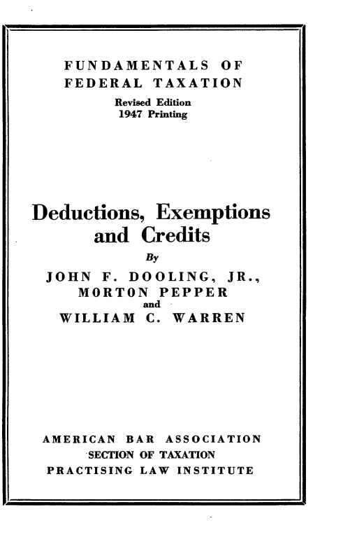 handle is hein.tera/ddexcts0001 and id is 1 raw text is: 



   FUNDAMENTALS OF
   FEDERAL TAXATION
         Revised Edition
         1947 Printing







Deductions, Exemptions

       and Credits
            By
 JOHN F. DOOLING, JR.,
     MORTON PEPPER
            and
   WILLIAM C. WARREN


AMERICAN BAR ASSOCIATION
     SECTION OF TAXATION
PRACTISING LAW INSTITUTE


