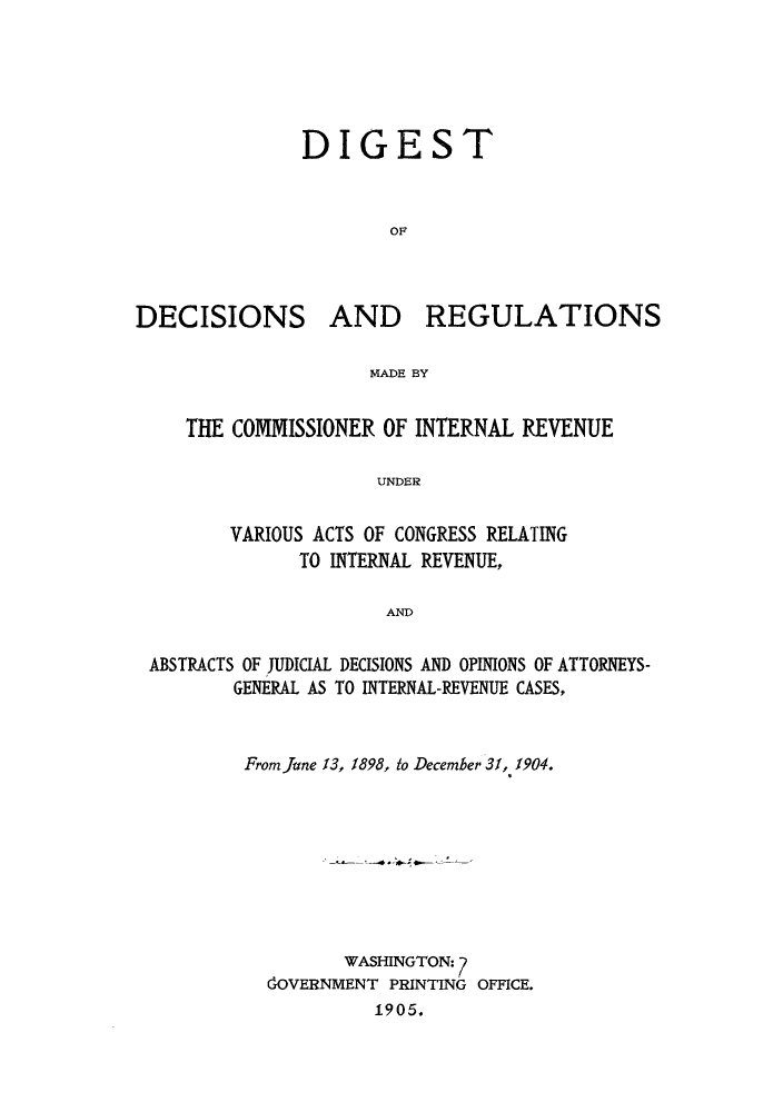 handle is hein.tera/ddremad0001 and id is 1 raw text is: DIGEST
OF

DECISIONS

AND REGULATIONS

MADE BY

THE COMMISSIONER OF INTERNAL REVENUE
UNDER
VARIOUS ACTS OF CONGRESS RELATING
TO INTERNAL REVENUE,
AND
ABSTRACTS OF JUDICIAL DECISIONS AND OPINIONS OF ATTORNEYS-
GENERAL AS TO INTERNAL-REVENUE CASES,

From June 13, 1898, to December 31, 1904.
WASHINGTON:7
GOVERNMENT PRINTING OFFICE.
1905.


