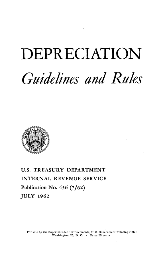 handle is hein.tera/depcgr0001 and id is 1 raw text is: 








DEPRECIATION


Guidelines


and


Rules


U.S. TREASURY DEPARTMENT
INTERNAL  REVENUE  SERVICE
Publication No. 456 (7/62)
JULY 1962


For sale by the Superintendent of Documents, U. S. Government Printing Office
        Washington 25, D. C. - Price 25 centa


