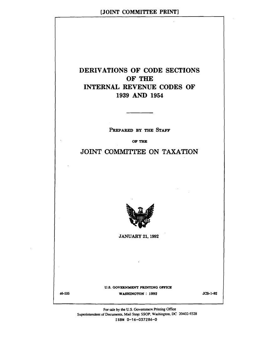 handle is hein.tera/dercose0001 and id is 1 raw text is: [JOINT COMMITTEE PRINT]

DERIVATIONS OF CODE SECTIONS
OF THE
INTERNAL REVENUE CODES OF
1939 AND 1954
PREPARED BY T1M STAFF
OF THE
JOINT COMMITTEE ON TAXATION

JANUARY 21,1992

U.S. GOVERNMENT PRINTING OFFICE
WASHINGTON : 1992

For sale by the U.S. Government Printing Office
Superintendent of Documents. Mail Stop: SSOP, Washington, DC 20402-9328
ISBN 0-16-037286-0

46-535

JC-1-92


