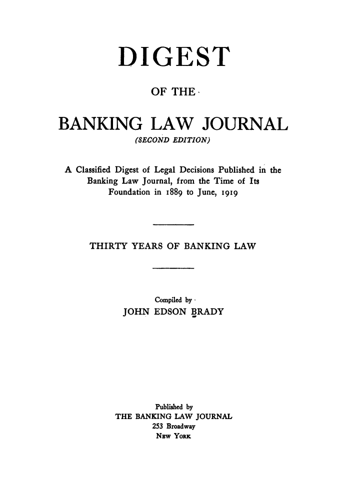 handle is hein.tera/destbalj0001 and id is 1 raw text is: DIGEST
OF THE,
BANKING LAW JOURNAL
(SECOND EDITION)
A Classified Digest of Legal Decisions Published in the
Banking Law Journal, from the Time of Its
Foundation in 1889 to June, i919
THIRTY YEARS OF BANKING LAW
Compiled by.
JOHN EDSON BRADY
Published by
THE BANKING LAW JOURNAL
253 Broadway
NBw YoRK



