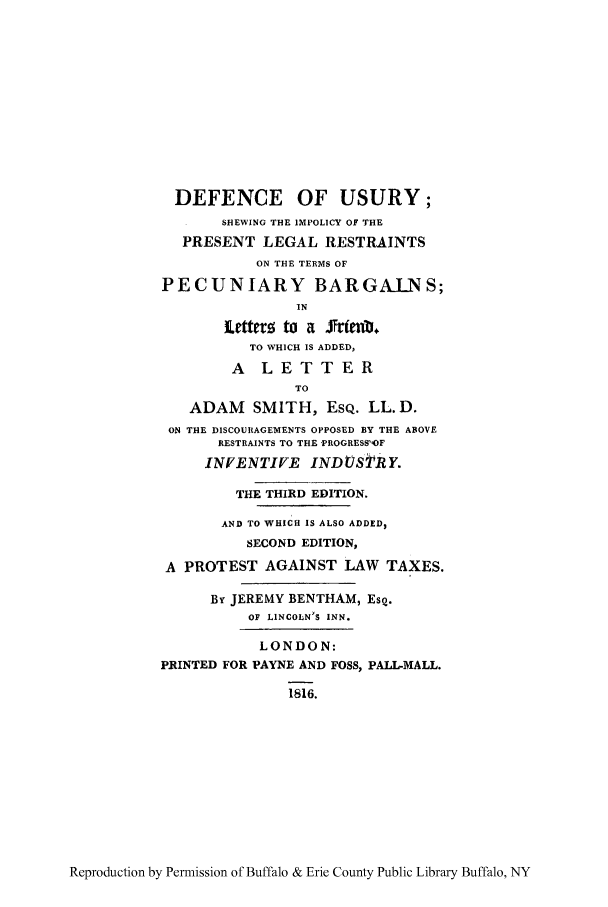 handle is hein.tera/deusuri0001 and id is 1 raw text is: DEFENCE OF USURY;
SHEWING THE IMPOLICY OF THE
PRESENT LEGAL RESTRAINTS
ON THE TERMS OF
PECUNIARY BARGAI.NS;
IN
letterz to a Jfrtenb,
TO WHICH IS ADDED,
A LETTER
TO
ADAM SMITH, EsQ. LL.D.
ON THE DISCOURAGEMENTS OPPOSED BY THE ABOVE
RESTRAINTS TO THE -PROGRESS'OF
INVENTIVE INDUSTRY.
THE THIRD EDITION.
AND TO WHICH IS ALSO ADDED,
SECOND EDITION,
A PROTEST AGAINST LAW TAXES.
By JEREMY BENTHAM, EsQ.
OF LINCOLN'S INN.
LONDON:
PRINTED FOR PAYNE AND FOSS, PALL-MALL.
1816.

Reproduction by Permission of Buffalo & Erie County Public Library Buffalo, NY


