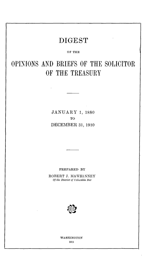 handle is hein.tera/dgopns0001 and id is 1 raw text is: 










                 DIGEST


                    OF THE


OPINIONS   AND  BRIEFS   OF THE   SOLICITOR

            OF  THE  TREASURY


JANUARY 1,   1880
        TO

 DECEMBER  31, 1910











    PREPARED BY

ROBERT J. MAWHINNEY
  Of the District of Columbia Bar


WASHINGTON
   1911


