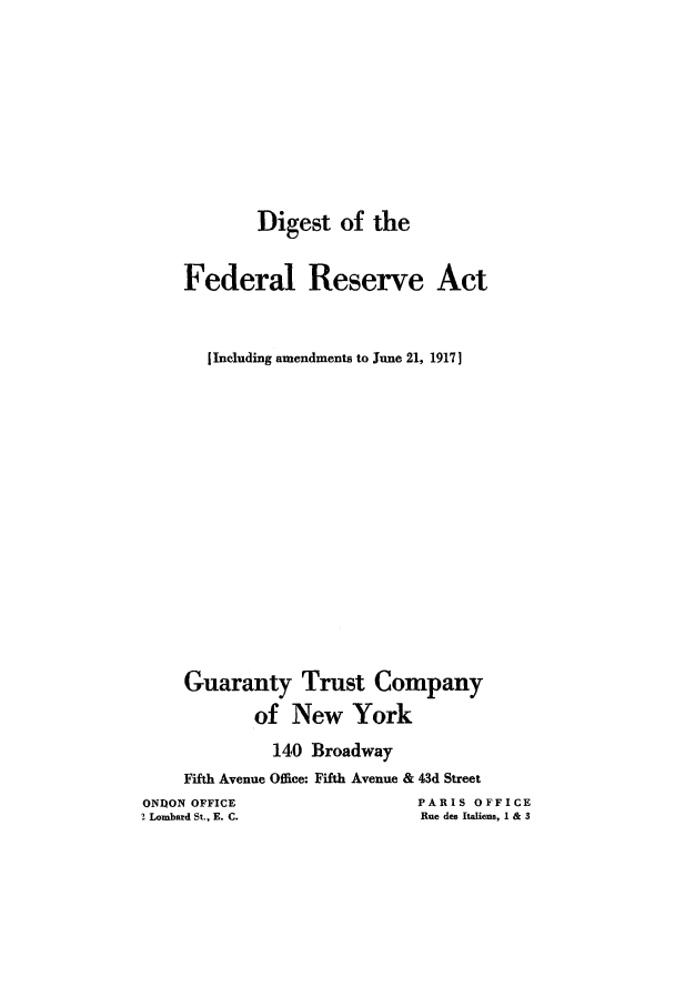 handle is hein.tera/difactj0001 and id is 1 raw text is: Digest of the
Federal Reserve Act
I Including amendments to June 21, 1917]
Guaranty Trust Company
of New York
140 Broadway
Fifth Avenue Office: Fifth Avenue & 43d Street
ONION OFFICE                    PARIS OFFICE
! Lombard St., E. C.            Rue des Italiens, I & 3


