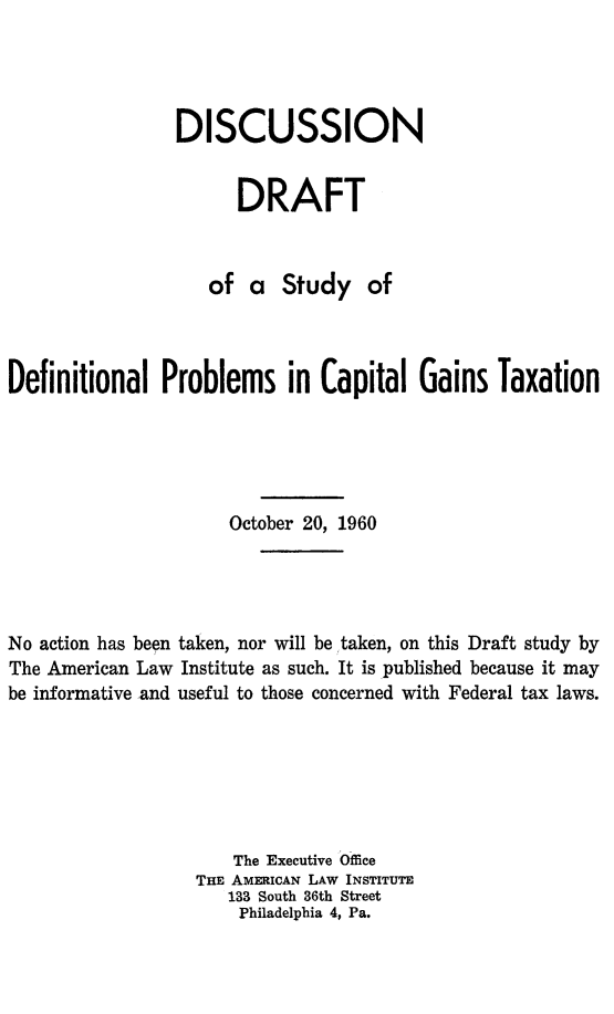 handle is hein.tera/disdraft0001 and id is 1 raw text is: DISCUSSION
DRAFT
of a Study of
Definitional Problems in Capital Gains Taxation
October 20, 1960
No action has been taken, nor will be taken, on this Draft study by
The American Law Institute as such. It is published because it may
be informative and useful to those concerned with Federal tax laws.
The Executive Office
THE AMERICAN LAW INSTITUTE
133 South 36th Street
Philadelphia 4, Pa.


