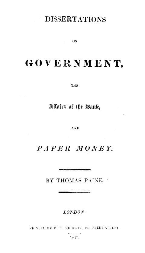 handle is hein.tera/disgvtab0001 and id is 1 raw text is: 

    DISSERTATIONS


          ON



GOVERNMENT,


          THE


~affav  of tfjc ront


     AND


PAPER


MONEY.


BY THOMAS PAINE.


LONDON -


il'i bF BY WV T. -IIERWIX, I J. FLEET TE.


