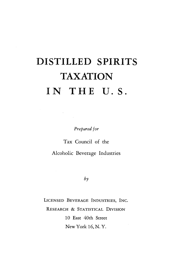 handle is hein.tera/dllpt0001 and id is 1 raw text is: 










DISTILLED SPIRITS


        TAXATION


   IN THE U.S.





            Prepared for

         Tax Council of the

     Alcoholic Beverage Industries




               by



  LICENSED BEVERAGE INDUSTRIES, INC.
  RESEARCH & STATISTICAL DIVISION
         10 East 40th Street
         New York 16, N. Y.


