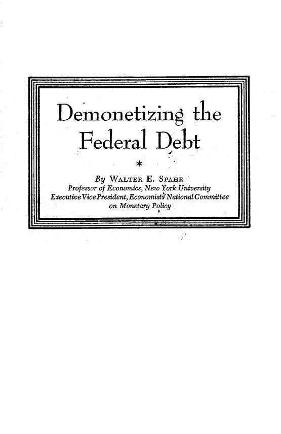 handle is hein.tera/dmtzfd0001 and id is 1 raw text is: 











Demonetizing the


      Federal Debt


         By WALTER E. SPAHR
    Professor of Economics, New York University
ExecutiveVicePresident, Economistk NationalCommittee
            on Monetary Policy


I


