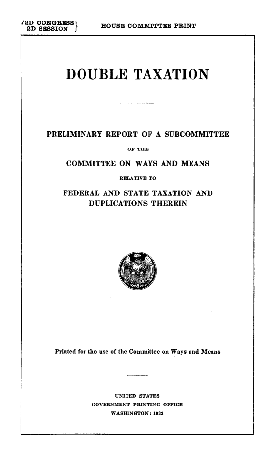 handle is hein.tera/doubtax0001 and id is 1 raw text is: 72D CONGRESS1
2D SESSION f

HOUSE COMMITTEE PRINT

DOUBLE TAXATION
PRELIMINARY REPORT OF A SUBCOMMITTEE
OF THE
COMMITTEE ON WAYS AND MEANS
RELATIVE TO
FEDERAL AND STATE TAXATION AND
DUPLICATIONS THEREIN

Printed for the use of the Committee on Ways and Means
UNITED STATES
GOVERNMENT PRINTING OFFICE
WASHINGTON: 1933


