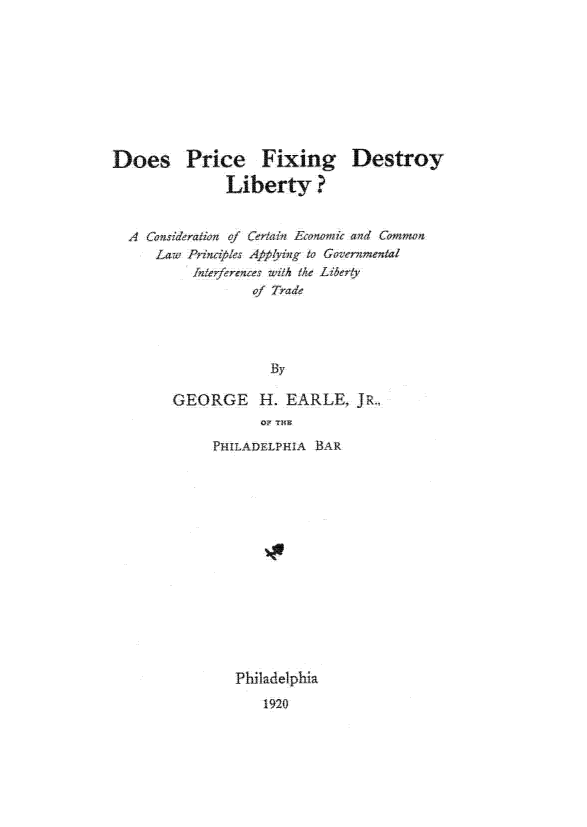 handle is hein.tera/dprcfixby0001 and id is 1 raw text is: 








Does Price Fixing
              Liberty ?


Destroy


Lawe Prinables Applying to Governmental
     Interference wAhe /iherty
            of Trade






  GEORGE H. EARLE, JRFL
             oi THE~


P~II(ADELPHA BAR














   Philadelphia
      1920


