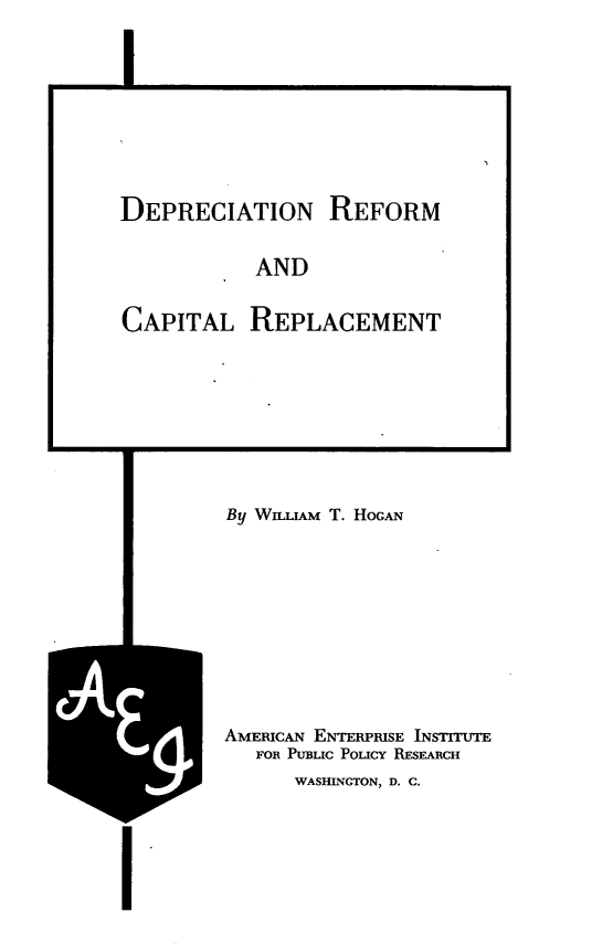 handle is hein.tera/dprcr0001 and id is 1 raw text is: 
I


DEPRECIATION REFORM
           AND


CAPITAL


REPLACEMENT


By WmAM  T. HoGAN





AMERICAN ENTERPRISE INSTITUTE
   FOR PuBLIc Poucy REsEARcH
      WASHINGTON, D. C.


I


V


