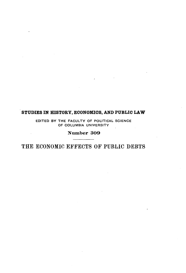 handle is hein.tera/ecetopcdt0001 and id is 1 raw text is: 




















STUDIES IN HISTORY, ECONOMICS, AND PUBLIC LAW
     EDITED BY THE FACULTY OF POLITICAL SCIENCE
             OF COLUMBIA UNIVERSITY
                Number 309

THE ECONOMIC EFFECTS OF PUBLIC DEBTS


