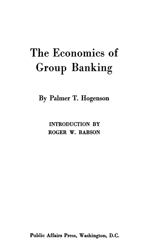 handle is hein.tera/ecgrpnk0001 and id is 1 raw text is: 






The   Economics of

  Group Banking



  By Palmer T. Hogenson



     INTRODUCTION BY
     ROGER W. BABSON


Public Affairs Press, Washington, D.C.


