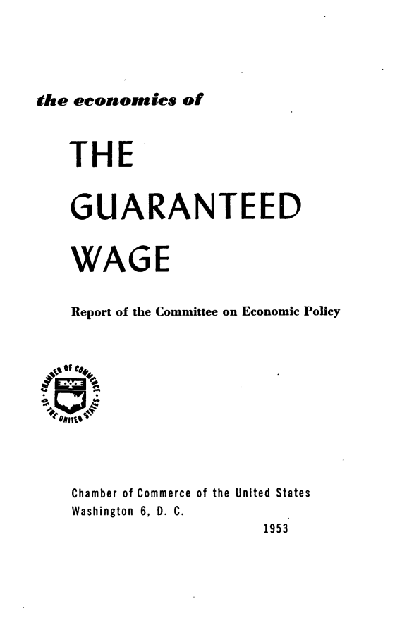 handle is hein.tera/ecgurtw0001 and id is 1 raw text is: 





the economics  of


THE


GUARANTEED


WAGE


Report of the Committee on Economic Policy



.OF C#4,








  Chamber of Commerce of the United States
  Washington 6, D. C.
                     1953


