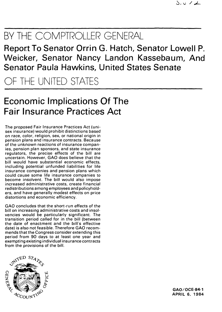 handle is hein.tera/ecifipa0001 and id is 1 raw text is: BY THE COMPTROLLER GENERAL
Report To Senator Orrin G. Hatch, Senator Lowell P.
Weicker, Senator Nancy Landon Kassebaum, And
Senator Paula Hawkins, United States Senate
OF THE UNITED STATES
Economic Implications Of The
Fair Insurance Practices Act
The proposed Fair Insurance Practices Act (uni-
sex insurance) would prohibit distinctions based
on race, color, religion, sex, or national origin in
pension plans and insurance contracts. Because
of the unknown reactions of insurance compan-
ies, pension plan sponsors, and state insurance
regulators, the precise effects of the bill are
uncertain. However, GAO does believe that the
bill would have substantial economic effects,
including potential unfunded liabilities for life
insurance companies and pension plans which
could cause some life insurance companies to
become insolvent. The bill would also impose
increased administrative costs, create financial
redistributions among employees and policyhold-
ers, and have generally modest effects on price
distortions and economic efficiency.
GAO concludes that the short-run effects of the
bill on increasing administrative costs and insol-
vencies would be particularly significant. The
transition period called for in the bill (between
the date of enactment and the bill's effective
date) is also not feasible. Therefore GAO recom-
mends that the Congress consider extending this
period from 90 days to at least one year and
exempting existing individual insurance contracts
from the provisions of the bill.
vD Srl;,
00
7GAO/OCE-84-1
1      ce U ,\%                                                     APRIL 6, 1984

.v Q /.-


