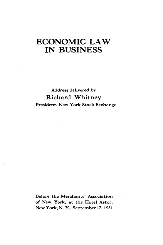 handle is hein.tera/eclwbs0001 and id is 1 raw text is: 







ECONOMIC LAW

   IN   BUSINESS







     Address delivered by
     Richard Whitney
President, New York Stock Exchange



















Before the Merchants' Association
of New York, at the Hotel Astor,
New York, N. Y., September 17, 1931


