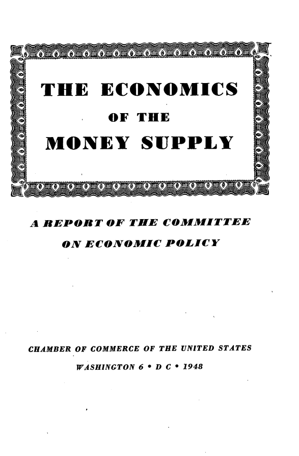 handle is hein.tera/ecmsbrv0001 and id is 1 raw text is: 





THE ECONOMICS

         OF THE

  MONEY SUPPLY





A RBEPORT OF THE COMMITTEE
    ON ECONOMIC POLICY







CHAMBER OF COMMERCE OF THE UNITED STATES
     WASHINGTON 6 * D C * 1948


