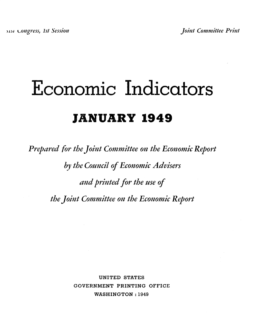 handle is hein.tera/ecnidct1949 and id is 1 raw text is: 

)-wt Longress, 1st Session


Economic Indicators


          JANUARY 1949


Prepared for the Joint Committee on the Economic Report

        by the Council of Economic Advisers

            and printed for the use of

     the Joint Committee on the Economic Report







                 UNITED STATES
           GOVERNMENT PRINTING OFFICE
                WASHINGTON : 1949


Joint Committee Print


