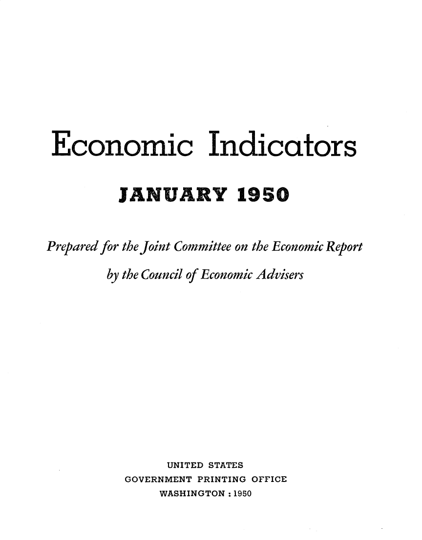 handle is hein.tera/ecnidct1950 and id is 1 raw text is: 








Economic Indicators


         JANUARY 1950


Prepared for the Joint Committee on the Economic Report

        by the Council of Economic Advisers











               UNITED STATES
          GOVERNMENT PRINTING OFFICE
              WASHINGTON : 1950


