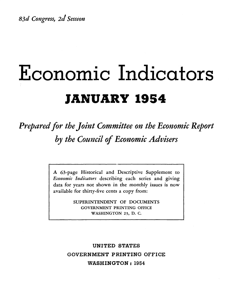 handle is hein.tera/ecnidct1954 and id is 1 raw text is: 

83d Congress, 2d Session










Economic Indicators



             JANUARY 1954



Prepared for the Joint Committee on the Economic Report

          by the Council of Economic Advisers


       UNITED  STATES
GOVERNMENT   PRINTING OFFICE


WASHINGTON  1 1954


A 63-page Historical and Descriptive Supplement to
Economic Indicators describing each series and giving
data for years not shown in the monthly issues is now
available for thirty-five cents a copy from:

      SUPERINTENDENT OF DOCUMENTS
        GOVERNMENT PRINTING OFFICE
           WASHINGTON 25, D. C.


