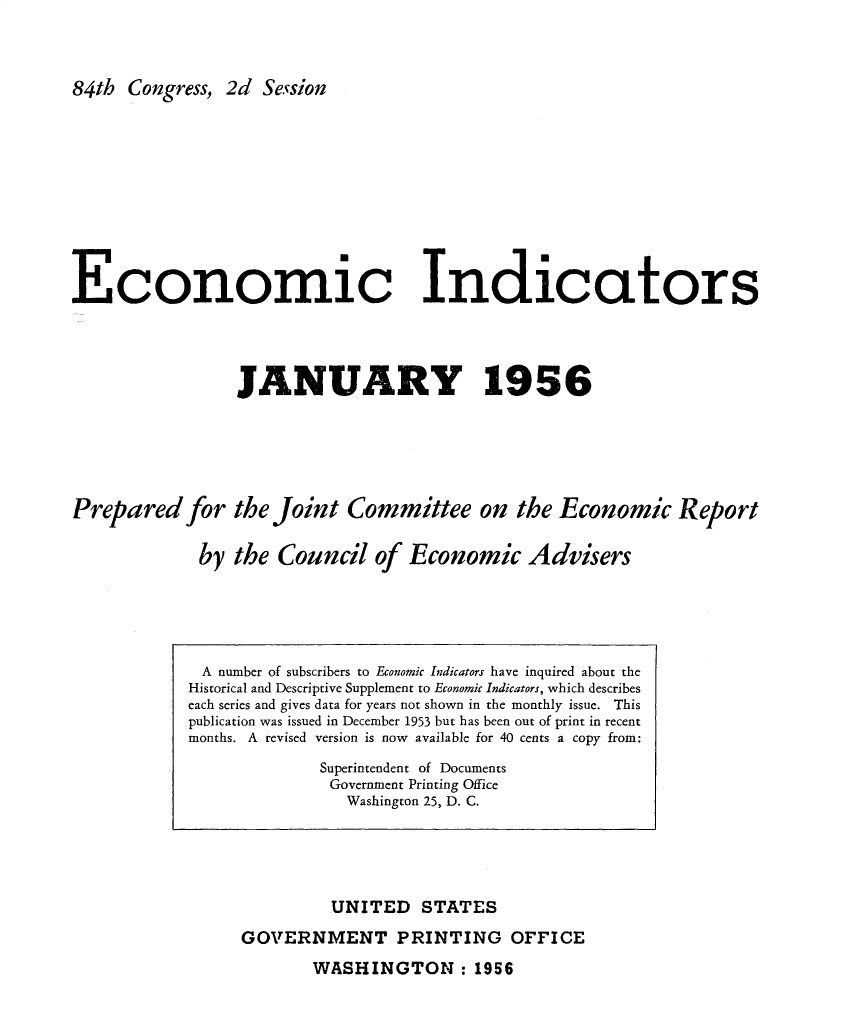 handle is hein.tera/ecnidct1956 and id is 1 raw text is: 



84th  Congress, 2d Session


Economic Indicators




                 JANUARY 1956






Prepared for the Joint Committee on the Economic Report


             by  the Council   of Economic Advisers


         UNITED   STATES

GOVERNMENT PRINTING OFFICE


WASHINGTON : 1956


A  number of subscribers to Economic Indicators have inquired about the
Historical and Descriptive Supplement to Economic Indicators, which describes
each series and gives data for years not shown in the monthly issue. This
publication was issued in December 1953 but has been out of print in recent
months. A revised version is now available for 40 cents a copy from:

             Superintendent of Documents
             Government Printing Office
                Washington 25, D. C.


