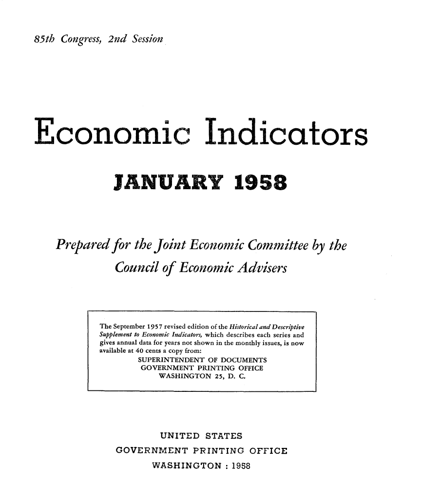 handle is hein.tera/ecnidct1958 and id is 1 raw text is: 


85th Congress, 2nd Session


Economic Indicators




               JANUARY 1958





    Prepared  for the Joint Economic   Committee   by the

               Council  of Economic  Advisers


        UNITED   STATES
GOVERNMENT PRINTING OFFICE


WASHINGTON :   1958


The September 1957 revised edition of the Historical and Descriptive
Supplement to Economic Indicators, which describes each series and
gives annual data for years not shown in the monthly issues, is now
available at 40 cents a copy from:
       SUPERINTENDENT OF DOCUMENTS
       GOVERNMENT PRINTING OFFICE
           WASHINGTON 25, D. C.


