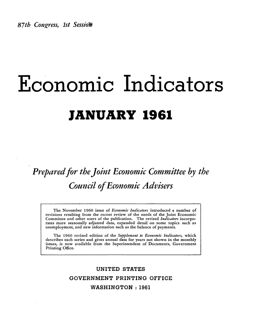 handle is hein.tera/ecnidct1961 and id is 1 raw text is: 




87th  Congress, 1st Sessio3


Economic Indicators





                  JANUARY 1961











     Prepared for the Joint Economic Committee by the


                  Council of Economic Advisers


          UNITED   STATES

GOVERNMENT PRINTING OFFICE


WASHINGTON : 1961


   The November 1960 issue of Economic Indicators introduced a number of
revisions resulting from the recent review of the needs of the Joint Economic
Committee and other users of the publication. The revised Indicators incorpo-
rates more seasonally adjusted data, expanded detail on some topics such as
unemployment, and new information such as the balance of payments.

   The 1960 revised edition of the Supplement to Economic Indicators, which
describes each series and gives annual data for years not shown in the monthly
issues, is now available from the Superintendent of Documents, Government
Printing Office.


