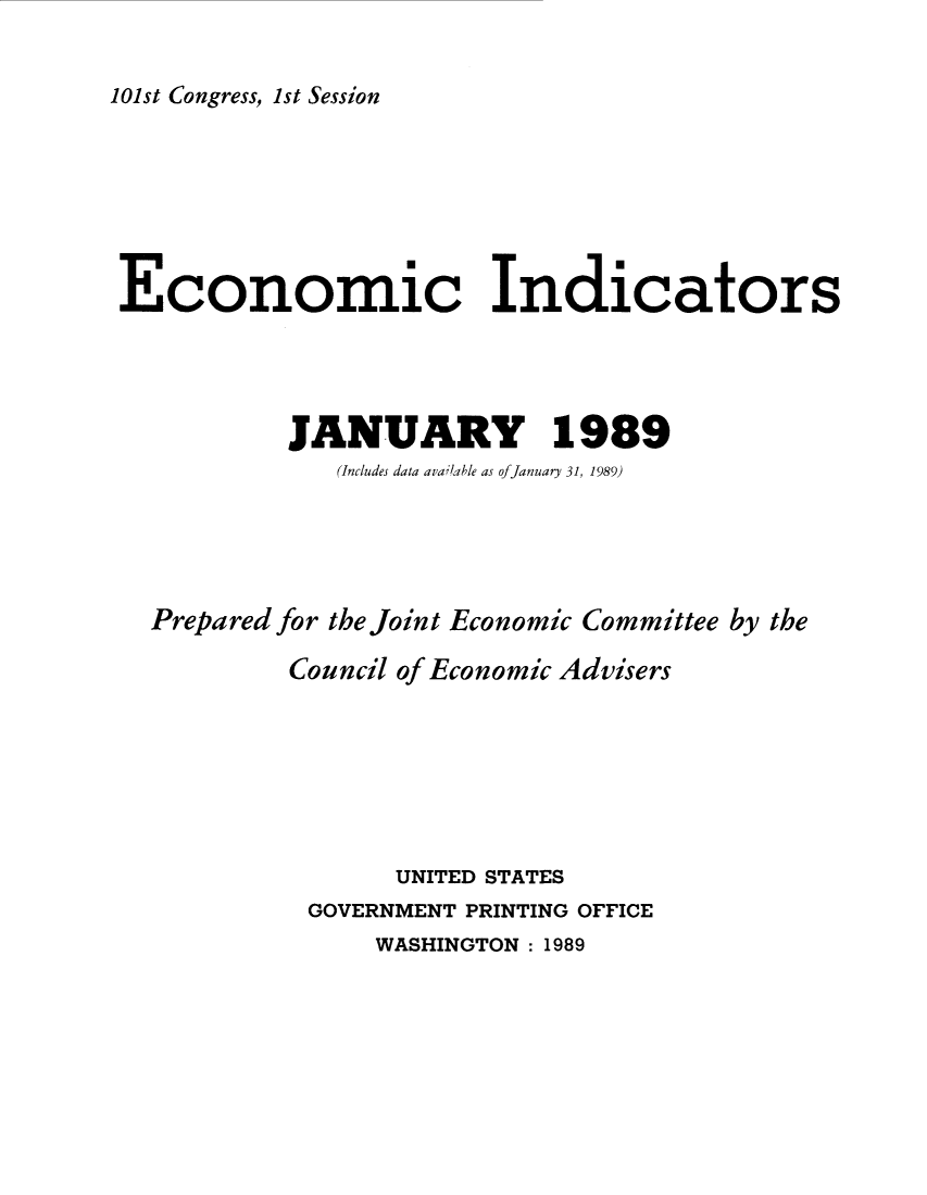 handle is hein.tera/ecnidct1989 and id is 1 raw text is: 


101st Congress, 1st Session


Economic Indicators




           JANUARY 1989
              (Includes data avaiable as ofJanuary 31, 1989)





  Prepared for the Joint Economic Committee by the

           Council of Economic Advisers







                  UNITED STATES
            GOVERNMENT PRINTING OFFICE
                WASHINGTON: 1989


