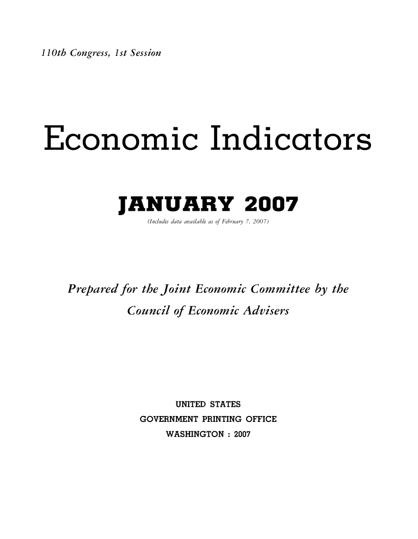 handle is hein.tera/ecnidct2007 and id is 1 raw text is: 



110th Congress, 1st Session


Economic Indicators





           JANUARY 2007
               (Includes data available as of February 7, 2007)





   Prepared for the Joint Economic Committee by the

            Council of Economic Advisers








                   UNITED STATES
              GOVERNMENT PRINTING OFFICE
                  WASHINGTON: 2007


