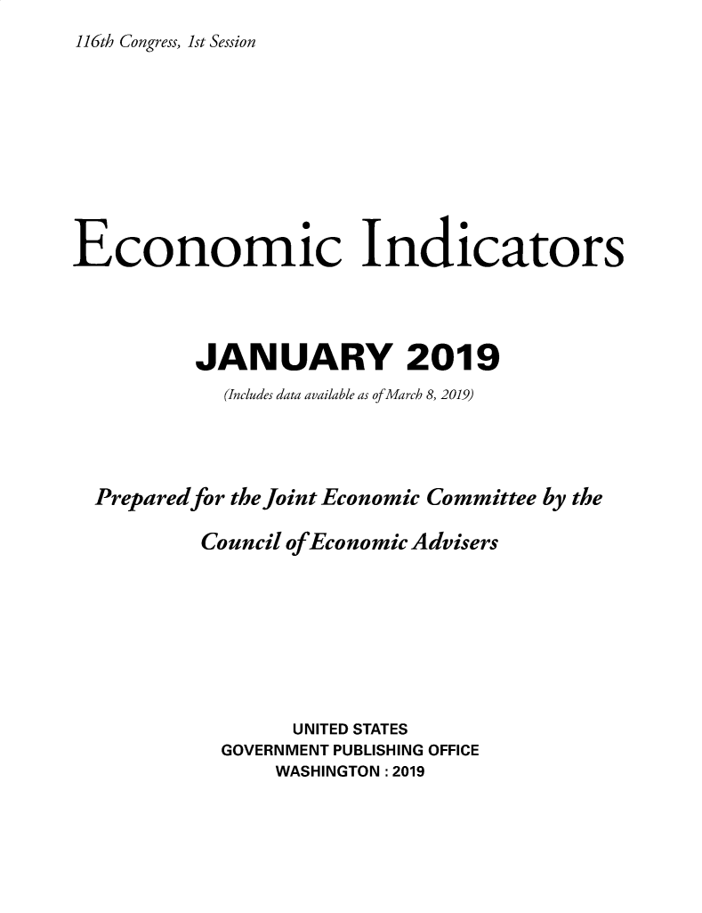 handle is hein.tera/ecnidct2019 and id is 1 raw text is: 
116th Congress, 1st Session


Economic Indicators




          JANUARY 2019
            (Includes data available as of March 8, 2019)




  Preparedfor the Joint Economic Committee by the

          Council of Economic Advisers









                  UNITED STATES
            GOVERNMENT PUBLISHING OFFICE
                 WASHINGTON :2019


