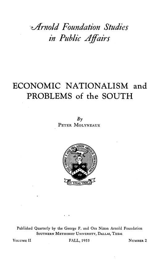 handle is hein.tera/ecnsapsots0001 and id is 1 raw text is: 




-fArnold   Foundation   Studies

      in  Public  Affairs


ECONOMIC NATIONALISM and

     PROBLEMS of the SOUTH


                     By
               PETER MOLYNEAUX




                     o 1X0N














 Published Quarterly by the George F. and Ora Nixon Arnold Foundation
        SOUTHERN METHODIST UNIVERSITY, DALLAS, TEXAS
VOLUME 1I          FALL, 1933         NUMBER 2


