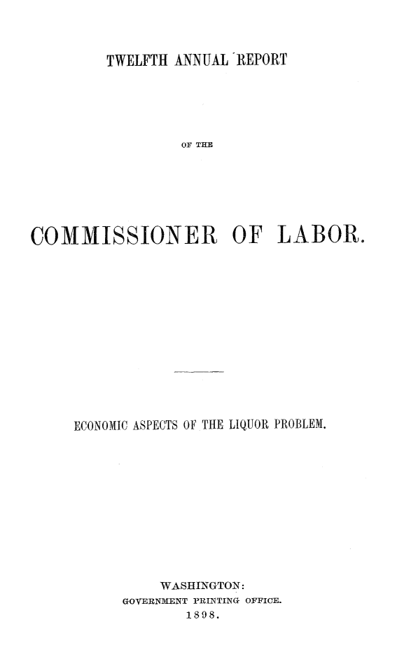 handle is hein.tera/ecoasliqpb0001 and id is 1 raw text is: 



         TWELFTH ANNUAL REPORT






                  OF THE







COMMISSIONER OF LABOR.


ECONOMIC ASPECTS OF THE LIQUOR PROBLEM.













          WASHINGTON:
      GOVERNMENT PRINTING OFFICE.
             1898.


